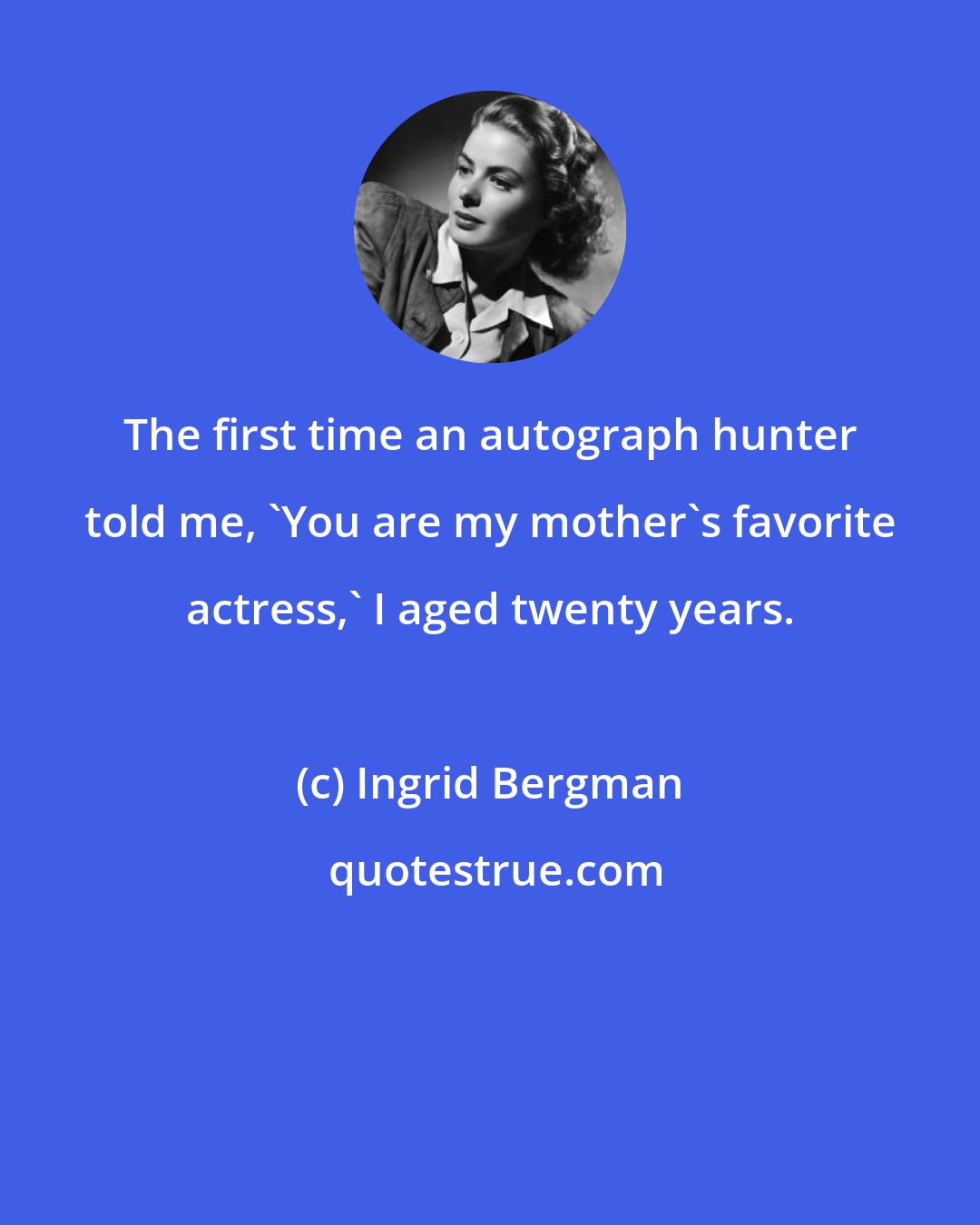Ingrid Bergman: The first time an autograph hunter told me, 'You are my mother's favorite actress,' I aged twenty years.
