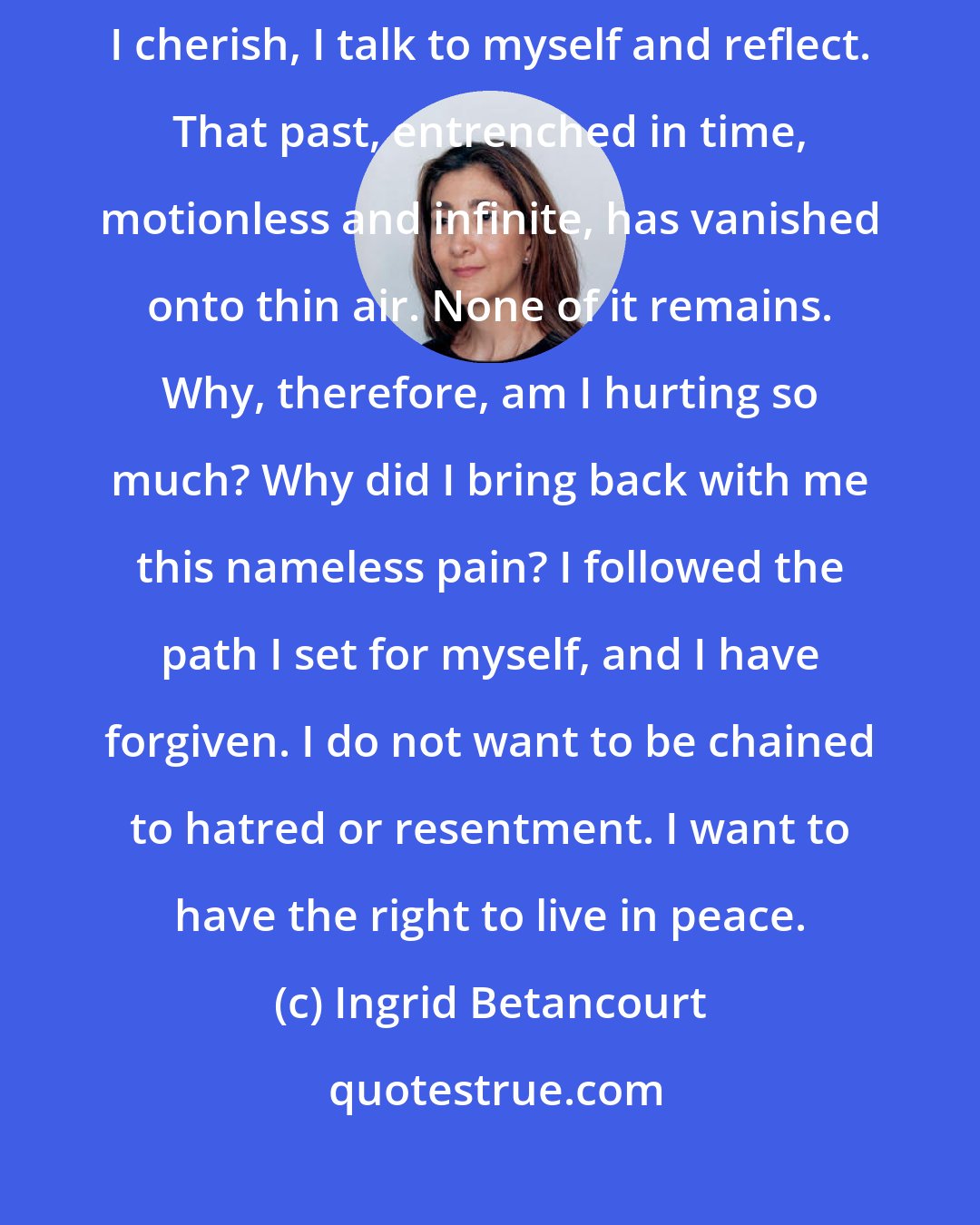 Ingrid Betancourt: I am alone. I am here. No one is watching me. In these hours of silence that I cherish, I talk to myself and reflect. That past, entrenched in time, motionless and infinite, has vanished onto thin air. None of it remains. Why, therefore, am I hurting so much? Why did I bring back with me this nameless pain? I followed the path I set for myself, and I have forgiven. I do not want to be chained to hatred or resentment. I want to have the right to live in peace.