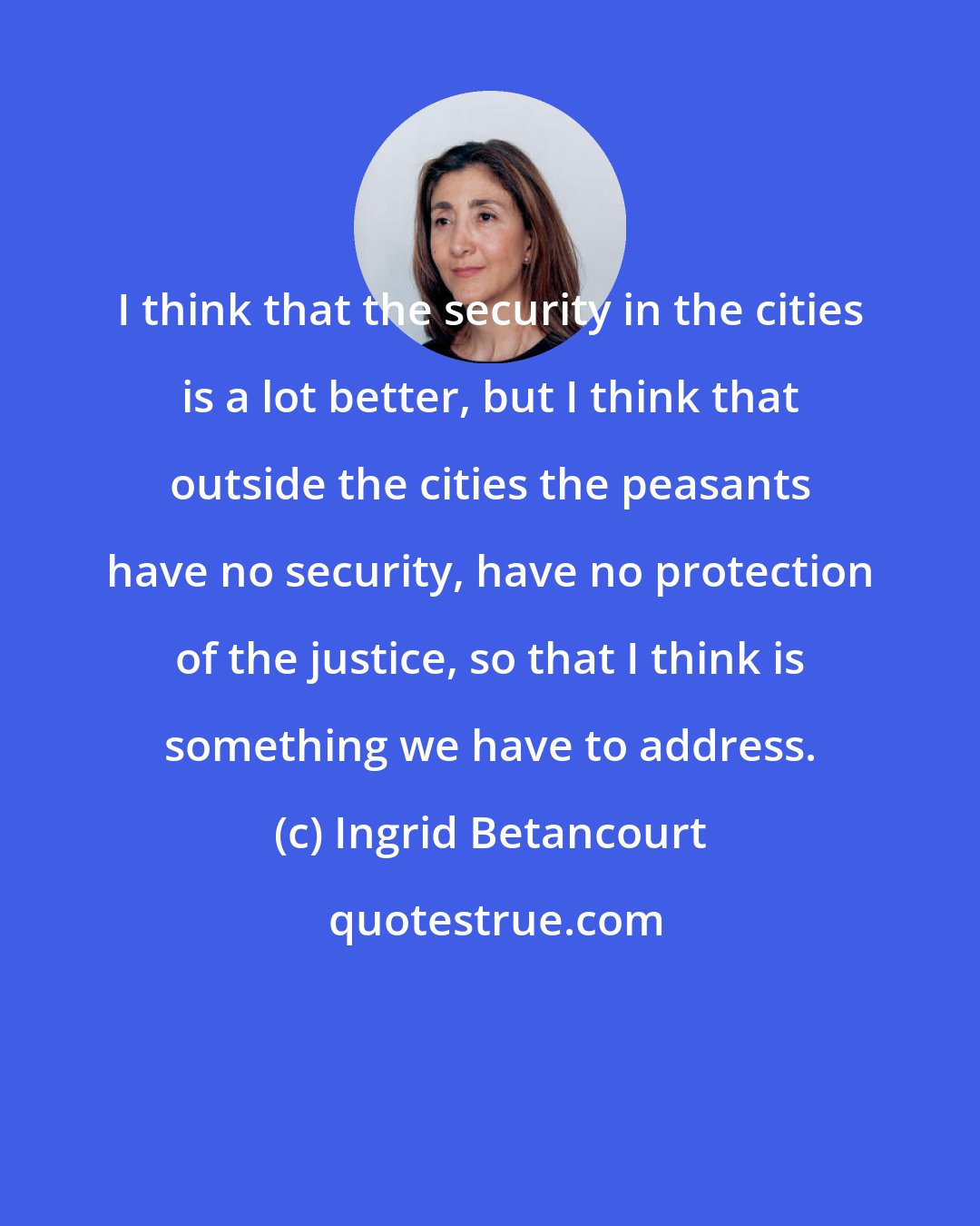 Ingrid Betancourt: I think that the security in the cities is a lot better, but I think that outside the cities the peasants have no security, have no protection of the justice, so that I think is something we have to address.