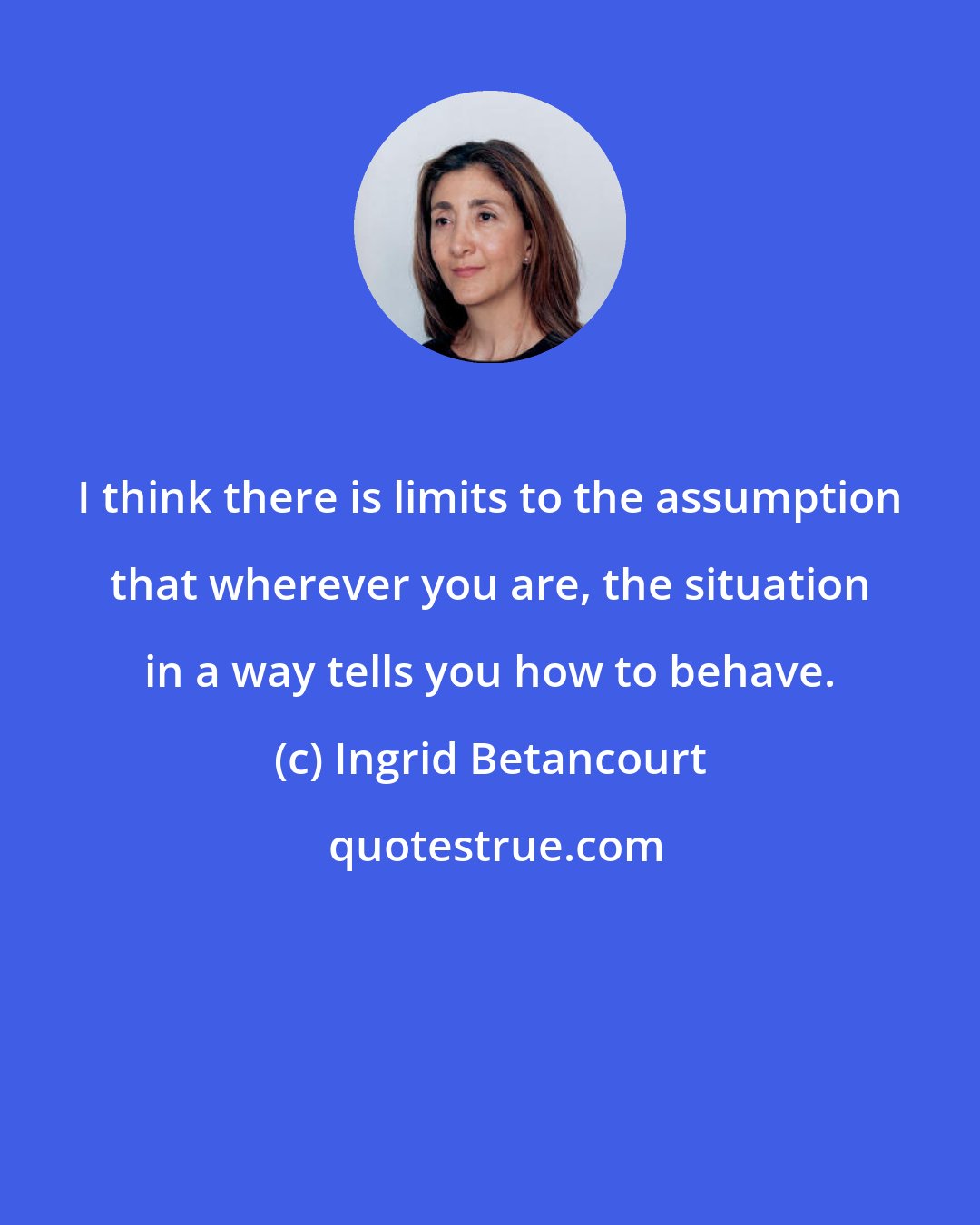 Ingrid Betancourt: I think there is limits to the assumption that wherever you are, the situation in a way tells you how to behave.