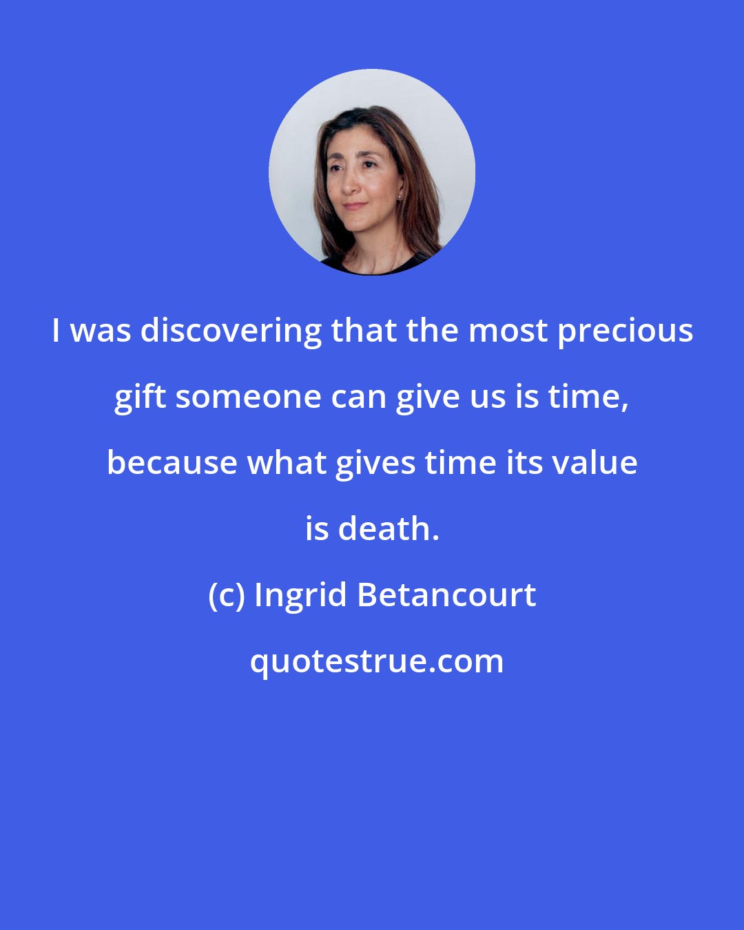 Ingrid Betancourt: I was discovering that the most precious gift someone can give us is time, because what gives time its value is death.