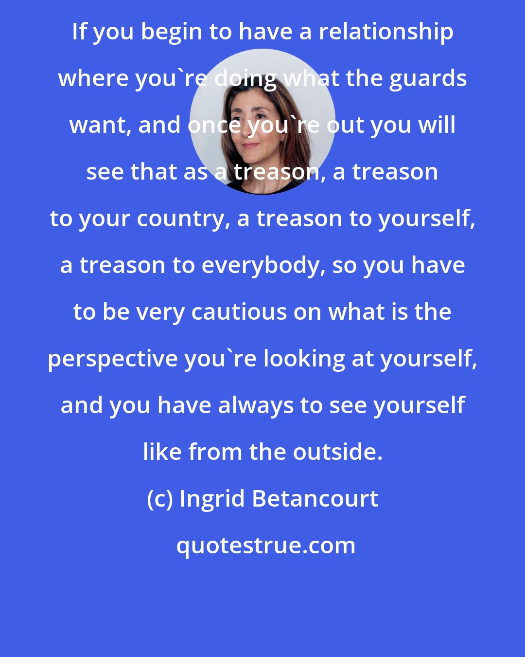 Ingrid Betancourt: If you begin to have a relationship where you're doing what the guards want, and once you're out you will see that as a treason, a treason to your country, a treason to yourself, a treason to everybody, so you have to be very cautious on what is the perspective you're looking at yourself, and you have always to see yourself like from the outside.