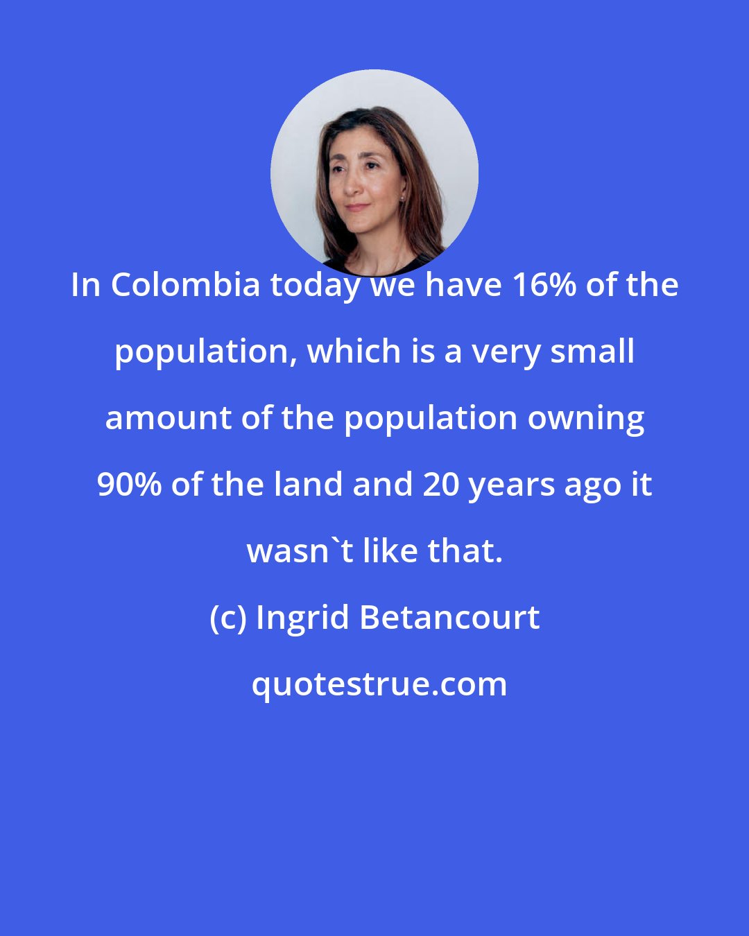 Ingrid Betancourt: In Colombia today we have 16% of the population, which is a very small amount of the population owning 90% of the land and 20 years ago it wasn't like that.