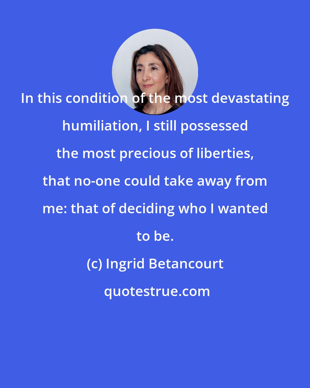 Ingrid Betancourt: In this condition of the most devastating humiliation, I still possessed the most precious of liberties, that no-one could take away from me: that of deciding who I wanted to be.