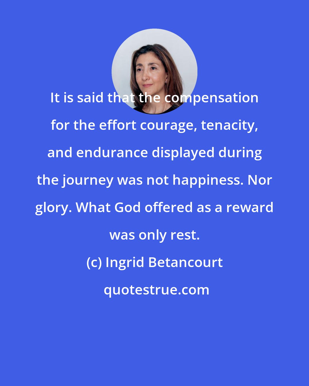 Ingrid Betancourt: It is said that the compensation for the effort courage, tenacity, and endurance displayed during the journey was not happiness. Nor glory. What God offered as a reward was only rest.