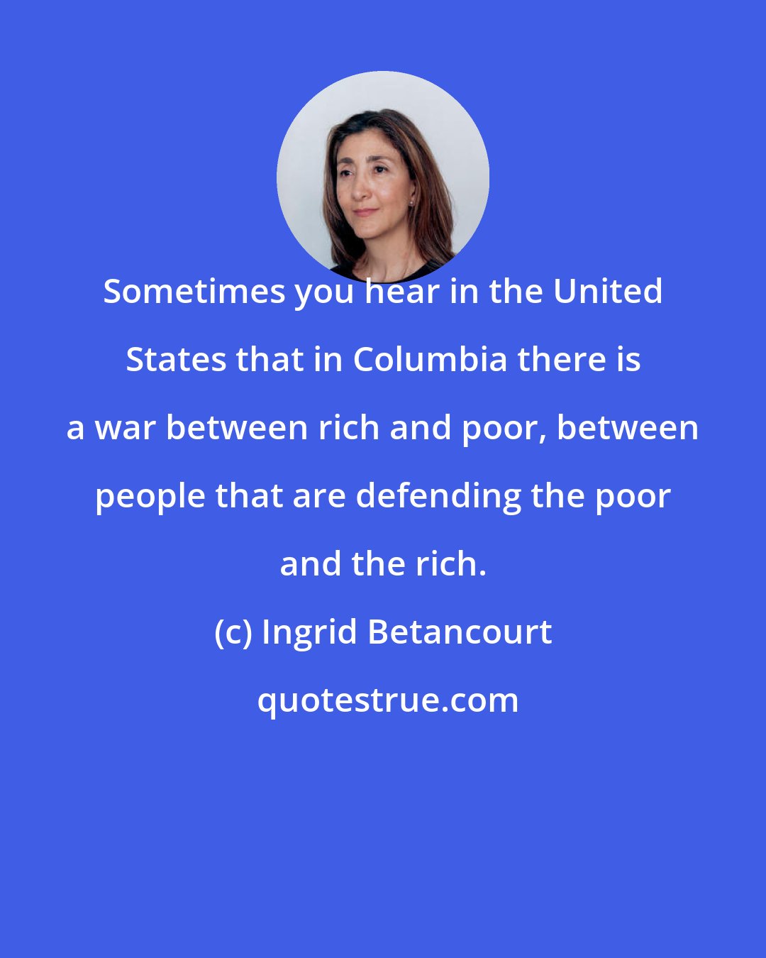 Ingrid Betancourt: Sometimes you hear in the United States that in Columbia there is a war between rich and poor, between people that are defending the poor and the rich.