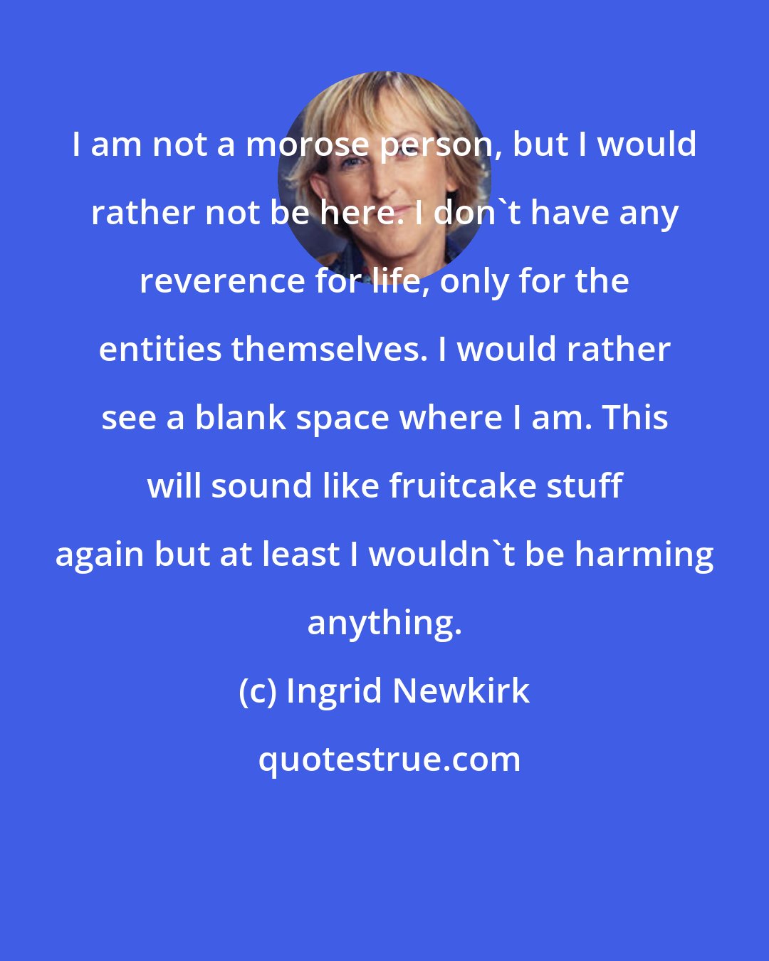 Ingrid Newkirk: I am not a morose person, but I would rather not be here. I don't have any reverence for life, only for the entities themselves. I would rather see a blank space where I am. This will sound like fruitcake stuff again but at least I wouldn't be harming anything.