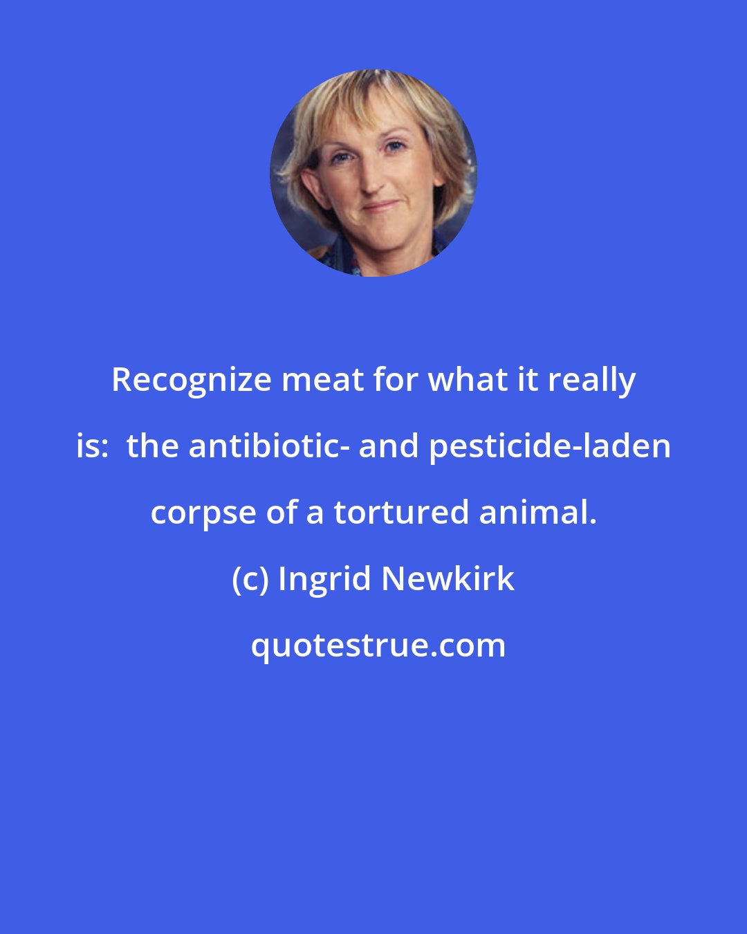 Ingrid Newkirk: Recognize meat for what it really is:  the antibiotic- and pesticide-laden corpse of a tortured animal.