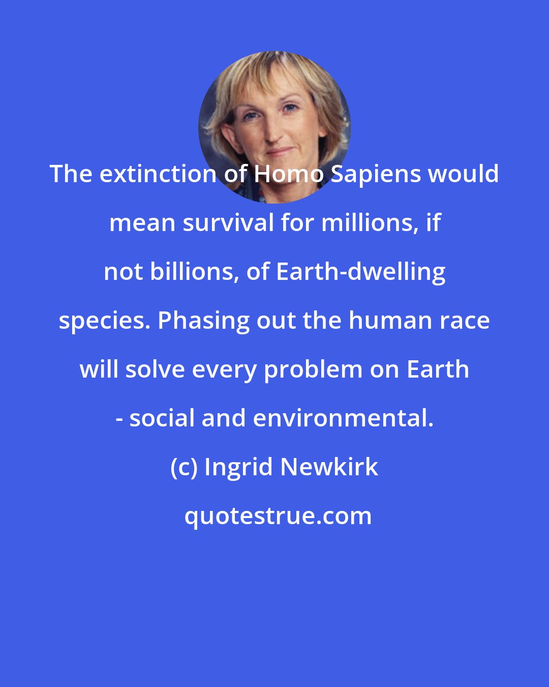 Ingrid Newkirk: The extinction of Homo Sapiens would mean survival for millions, if not billions, of Earth-dwelling species. Phasing out the human race will solve every problem on Earth - social and environmental.