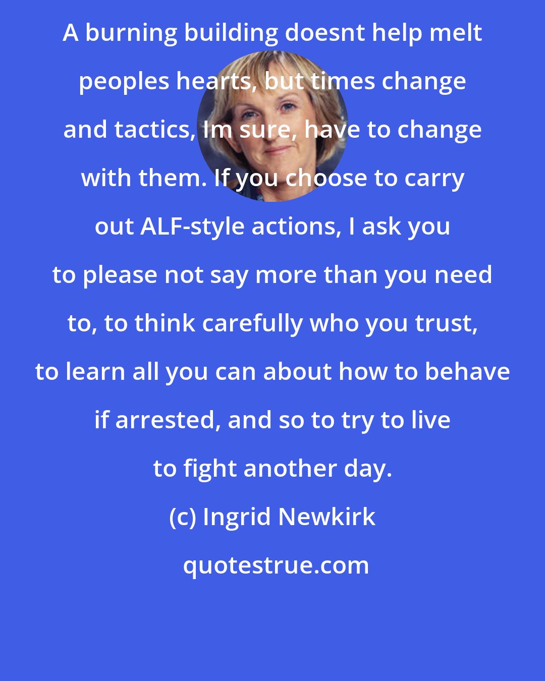 Ingrid Newkirk: A burning building doesnt help melt peoples hearts, but times change and tactics, Im sure, have to change with them. If you choose to carry out ALF-style actions, I ask you to please not say more than you need to, to think carefully who you trust, to learn all you can about how to behave if arrested, and so to try to live to fight another day.