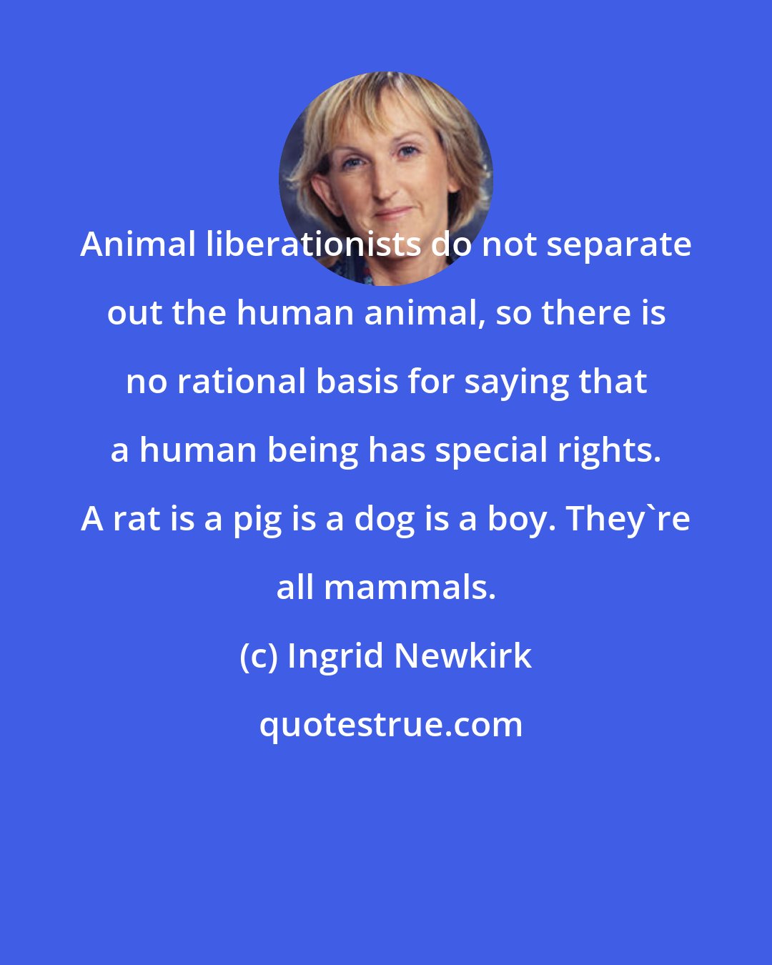 Ingrid Newkirk: Animal liberationists do not separate out the human animal, so there is no rational basis for saying that a human being has special rights. A rat is a pig is a dog is a boy. They're all mammals.