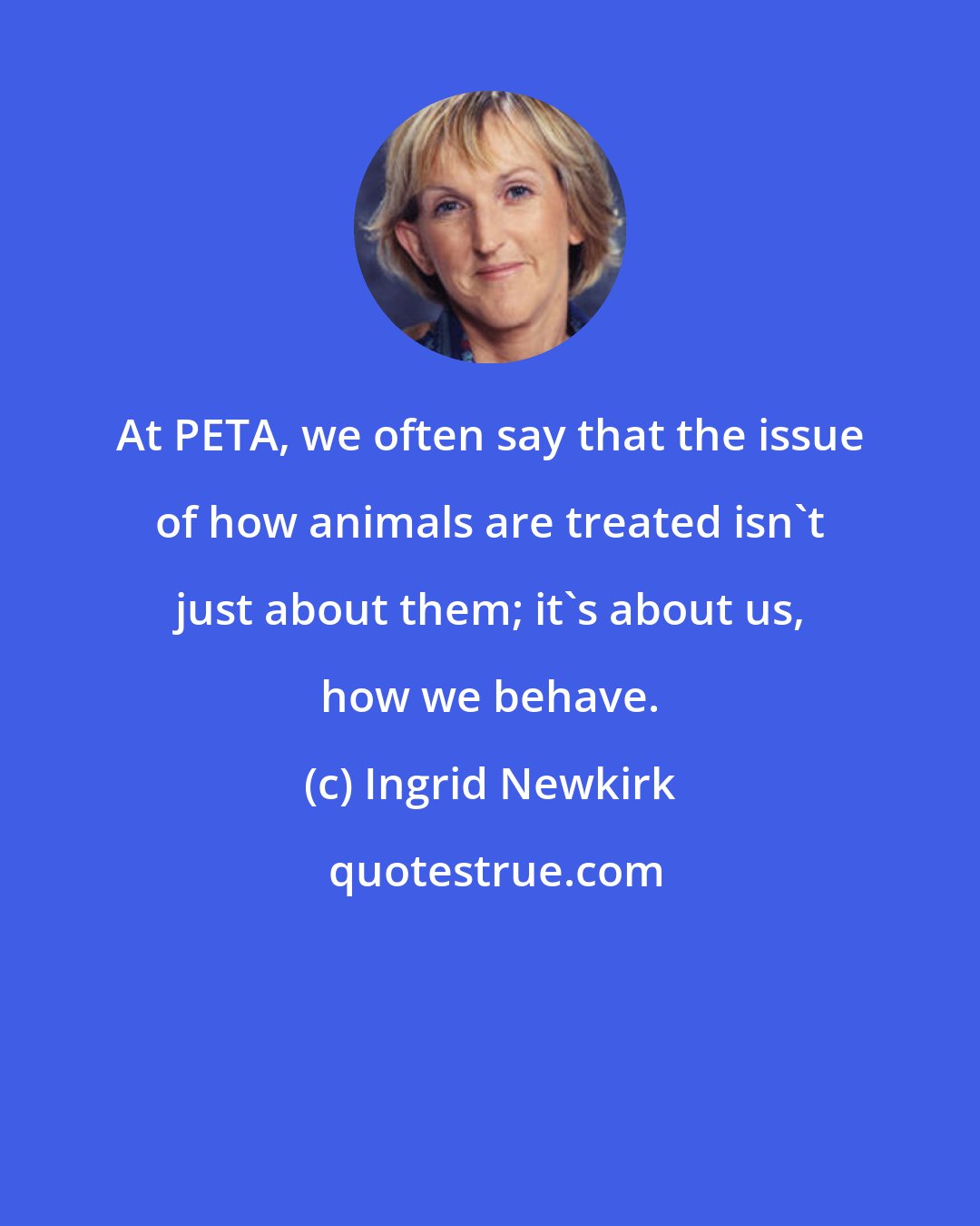 Ingrid Newkirk: At PETA, we often say that the issue of how animals are treated isn't just about them; it's about us, how we behave.