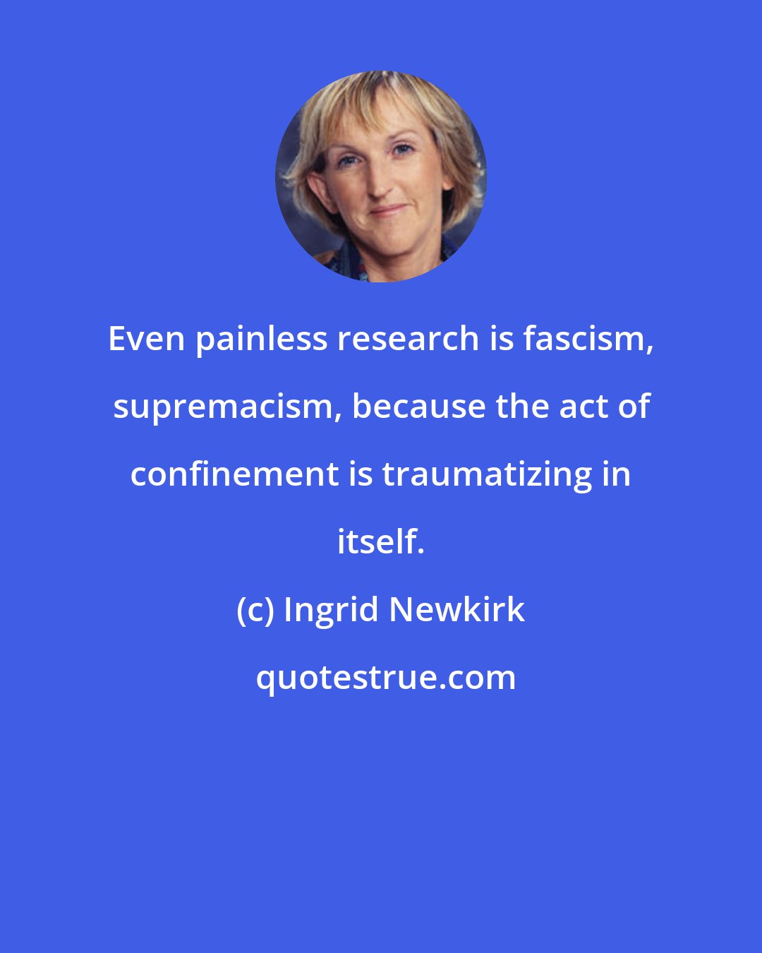 Ingrid Newkirk: Even painless research is fascism, supremacism, because the act of confinement is traumatizing in itself.