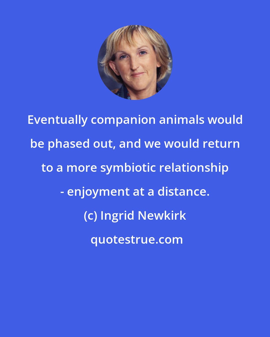 Ingrid Newkirk: Eventually companion animals would be phased out, and we would return to a more symbiotic relationship - enjoyment at a distance.