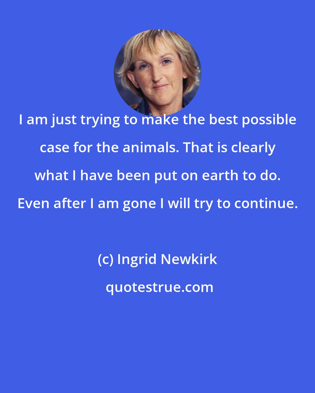 Ingrid Newkirk: I am just trying to make the best possible case for the animals. That is clearly what I have been put on earth to do. Even after I am gone I will try to continue.