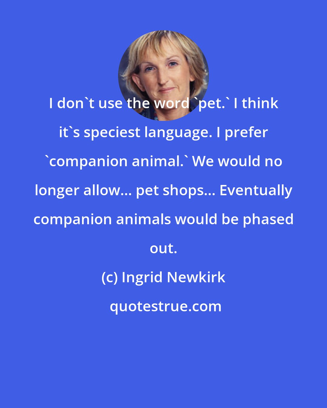 Ingrid Newkirk: I don't use the word 'pet.' I think it's speciest language. I prefer 'companion animal.' We would no longer allow... pet shops... Eventually companion animals would be phased out.