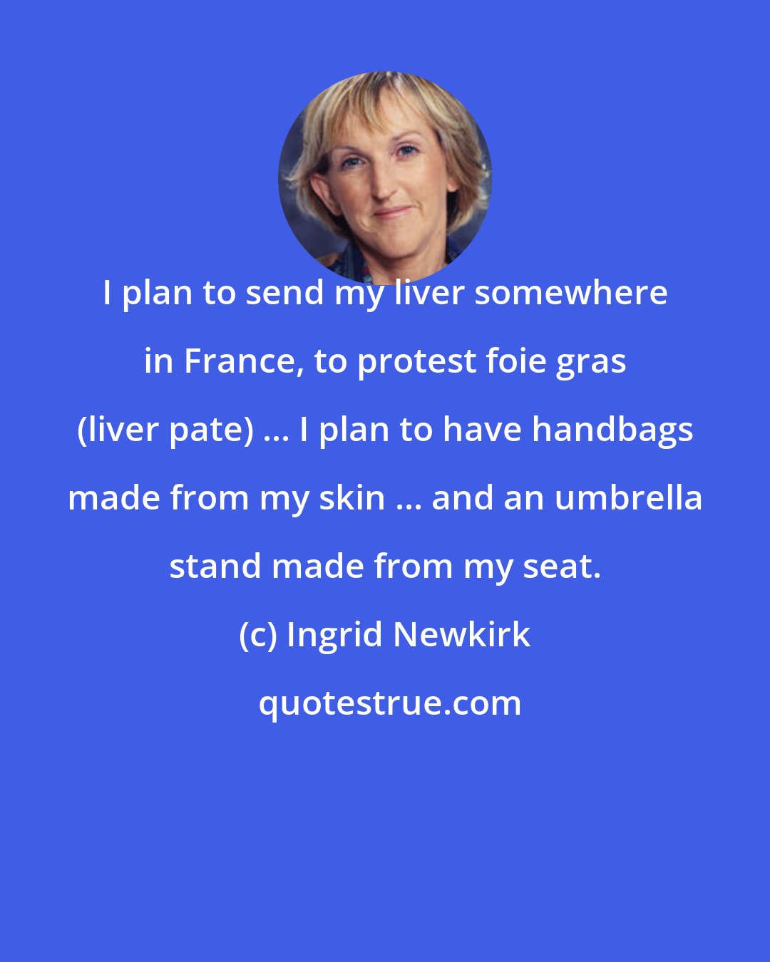 Ingrid Newkirk: I plan to send my liver somewhere in France, to protest foie gras (liver pate) ... I plan to have handbags made from my skin ... and an umbrella stand made from my seat.