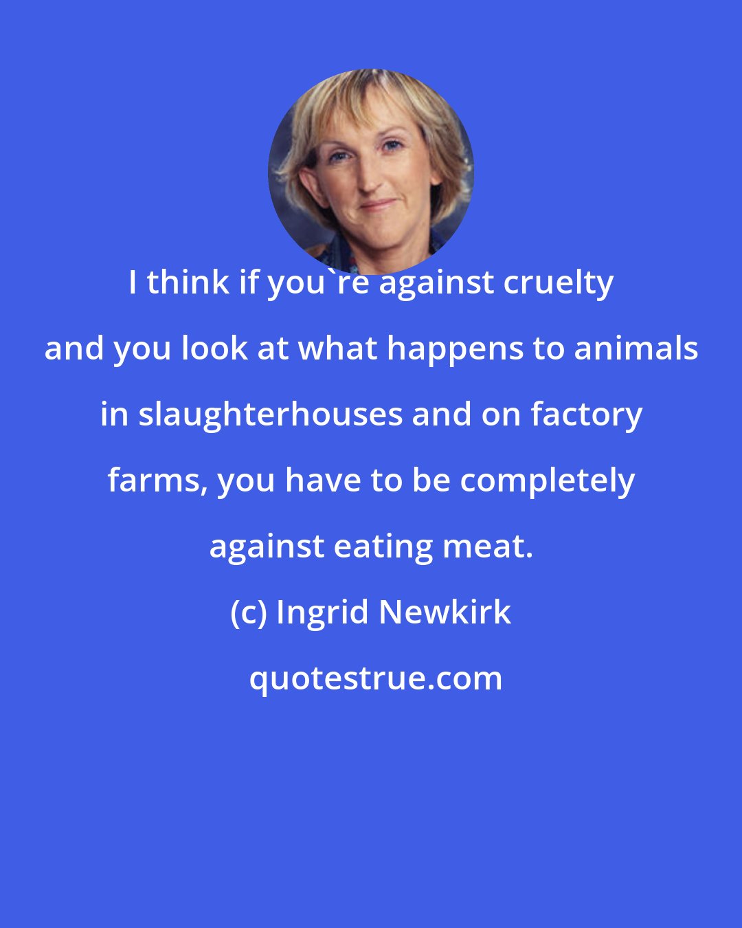 Ingrid Newkirk: I think if you're against cruelty and you look at what happens to animals in slaughterhouses and on factory farms, you have to be completely against eating meat.