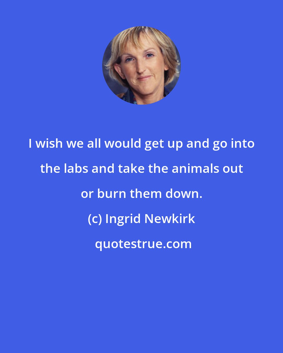 Ingrid Newkirk: I wish we all would get up and go into the labs and take the animals out or burn them down.