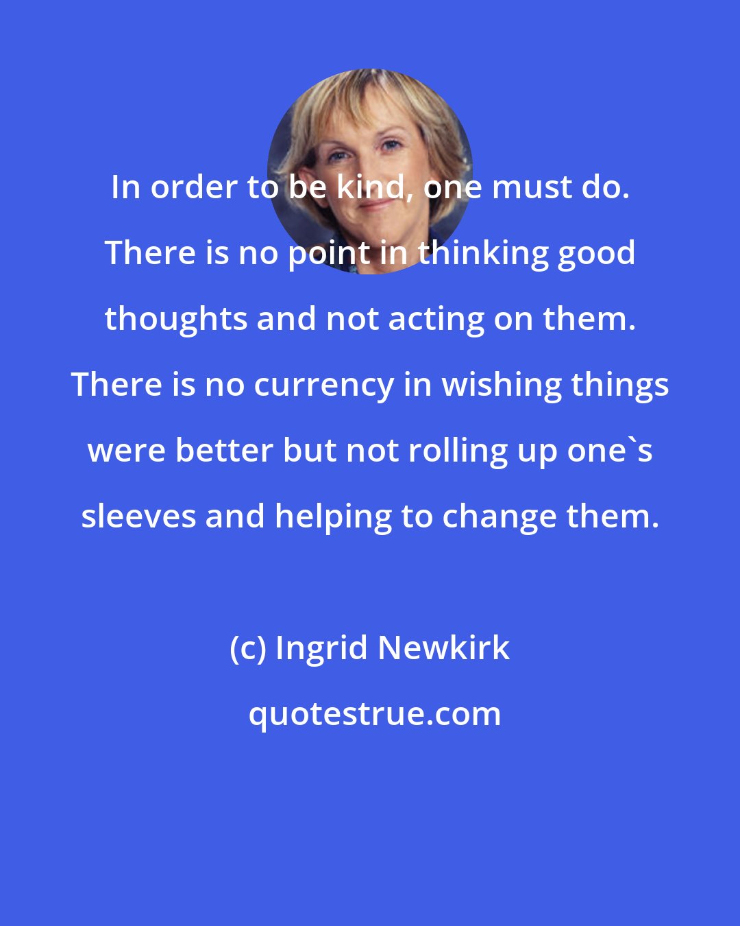 Ingrid Newkirk: In order to be kind, one must do. There is no point in thinking good thoughts and not acting on them. There is no currency in wishing things were better but not rolling up one's sleeves and helping to change them.