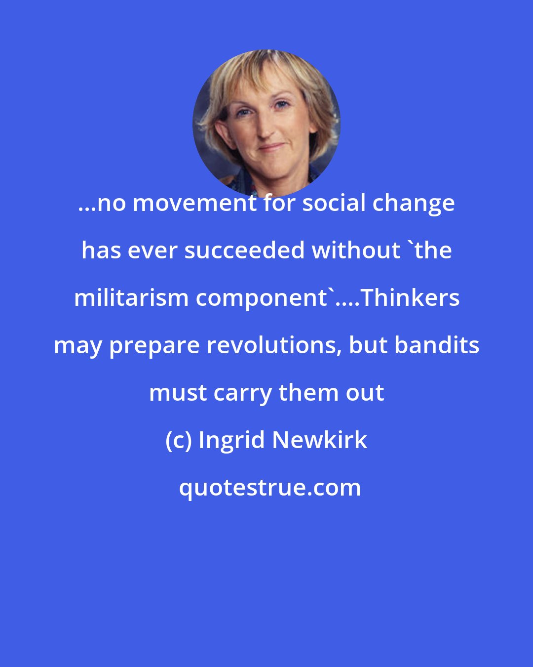 Ingrid Newkirk: ...no movement for social change has ever succeeded without 'the militarism component'....Thinkers may prepare revolutions, but bandits must carry them out