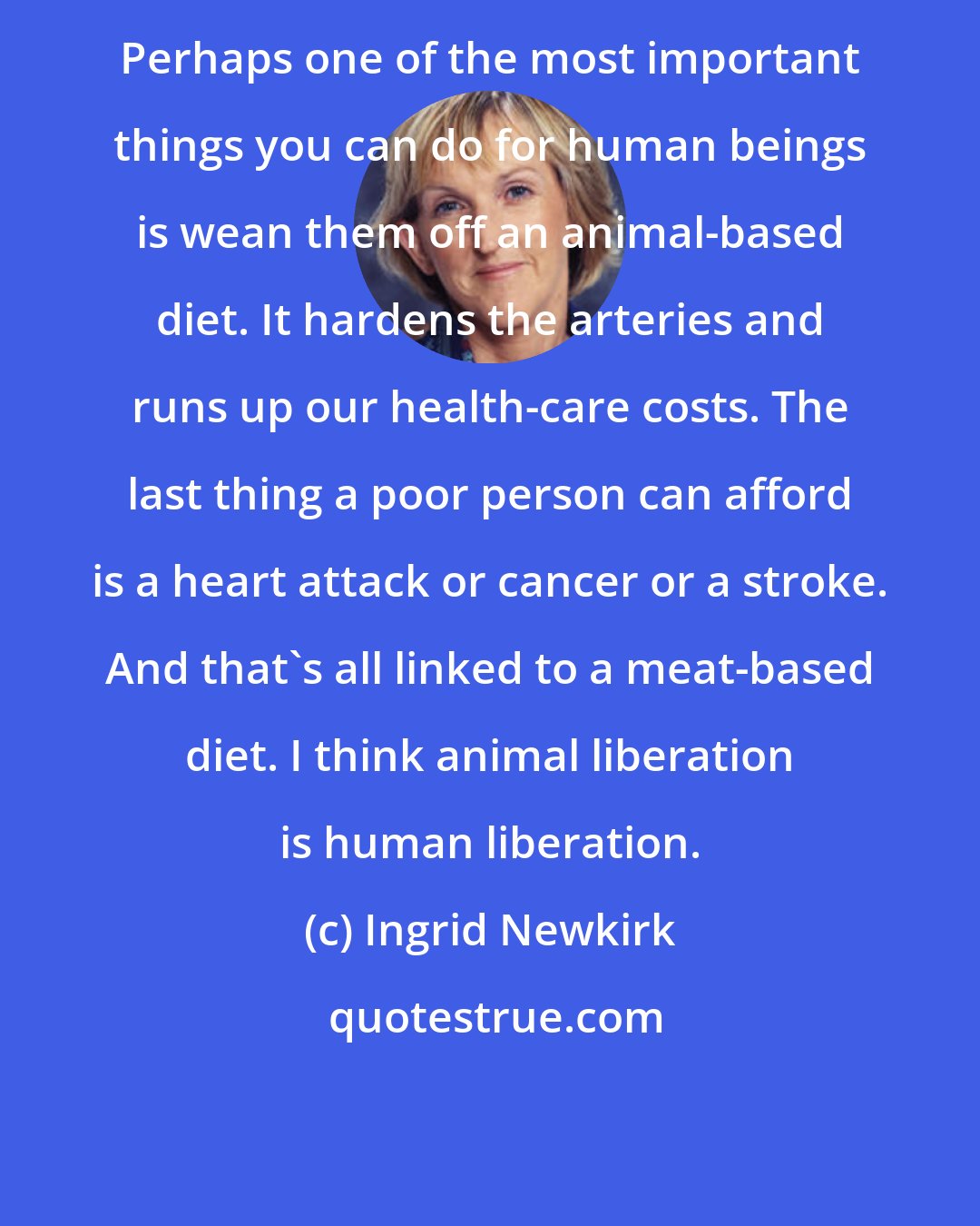 Ingrid Newkirk: Perhaps one of the most important things you can do for human beings is wean them off an animal-based diet. It hardens the arteries and runs up our health-care costs. The last thing a poor person can afford is a heart attack or cancer or a stroke. And that's all linked to a meat-based diet. I think animal liberation is human liberation.