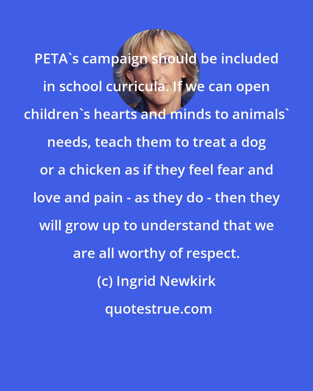 Ingrid Newkirk: PETA's campaign should be included in school curricula. If we can open children's hearts and minds to animals' needs, teach them to treat a dog or a chicken as if they feel fear and love and pain - as they do - then they will grow up to understand that we are all worthy of respect.