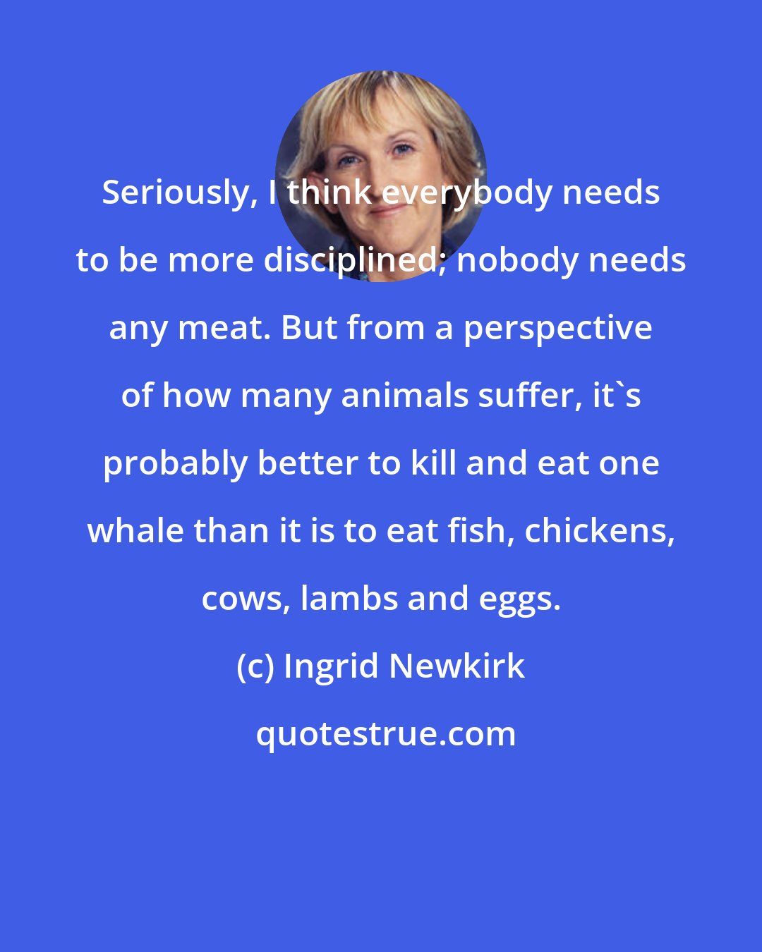 Ingrid Newkirk: Seriously, I think everybody needs to be more disciplined; nobody needs any meat. But from a perspective of how many animals suffer, it's probably better to kill and eat one whale than it is to eat fish, chickens, cows, lambs and eggs.