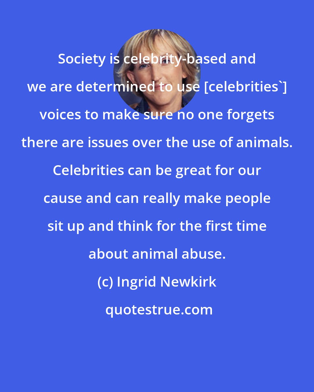 Ingrid Newkirk: Society is celebrity-based and we are determined to use [celebrities'] voices to make sure no one forgets there are issues over the use of animals. Celebrities can be great for our cause and can really make people sit up and think for the first time about animal abuse.