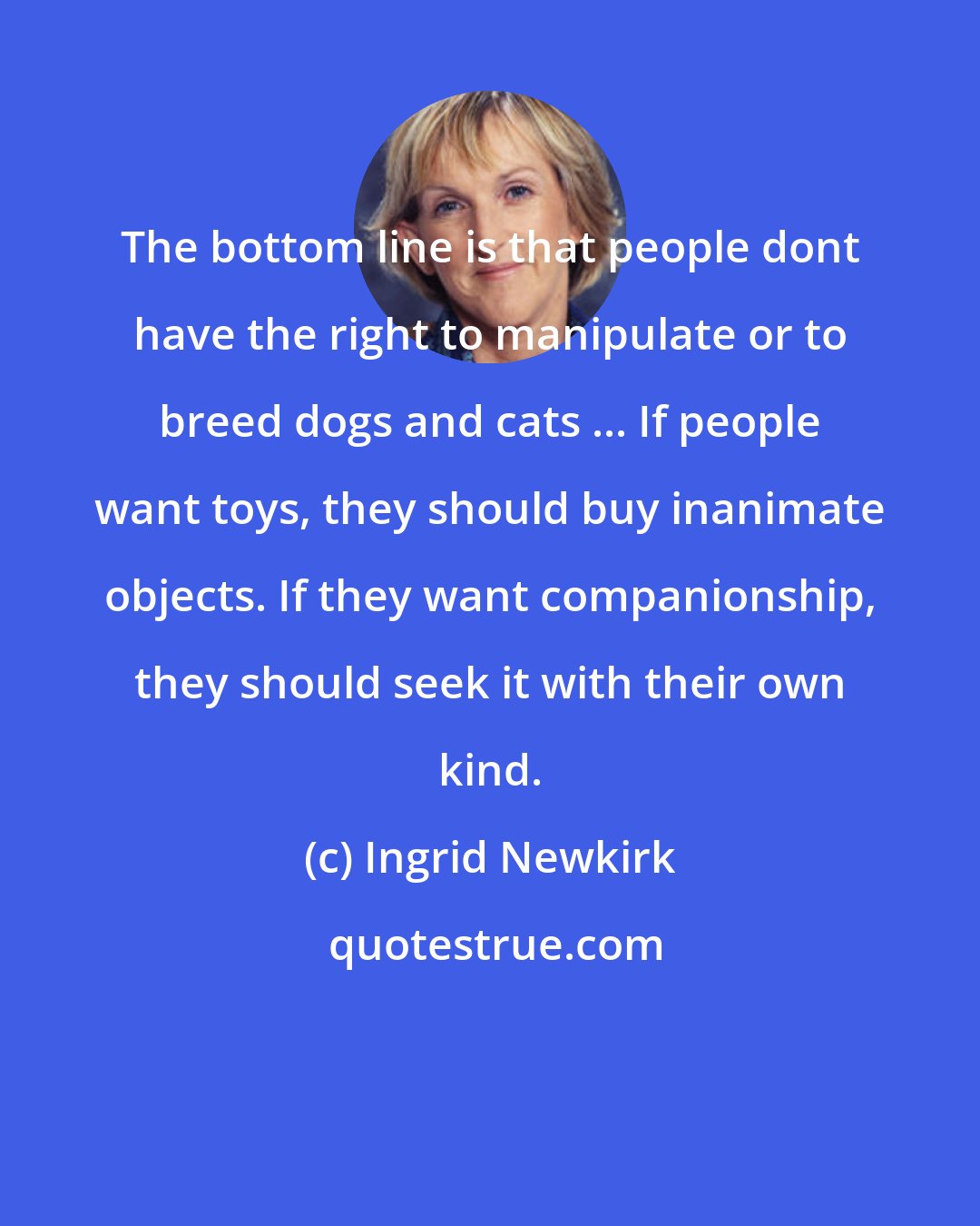 Ingrid Newkirk: The bottom line is that people dont have the right to manipulate or to breed dogs and cats ... If people want toys, they should buy inanimate objects. If they want companionship, they should seek it with their own kind.