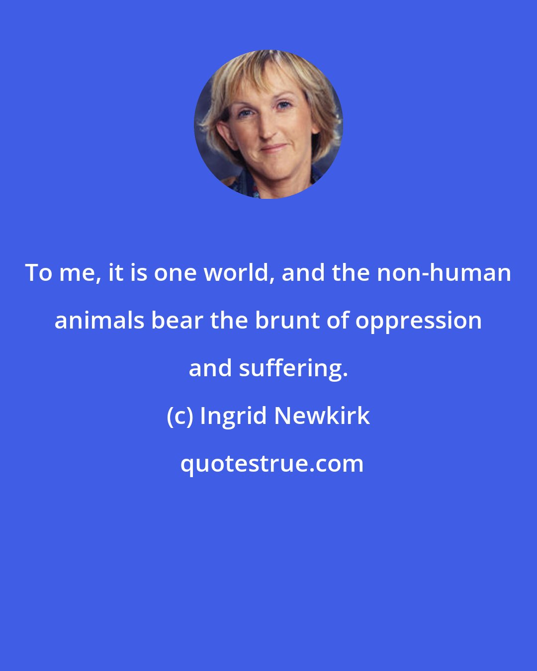 Ingrid Newkirk: To me, it is one world, and the non-human animals bear the brunt of oppression and suffering.