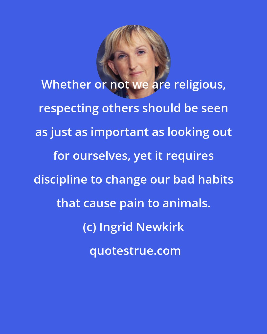 Ingrid Newkirk: Whether or not we are religious, respecting others should be seen as just as important as looking out for ourselves, yet it requires discipline to change our bad habits that cause pain to animals.