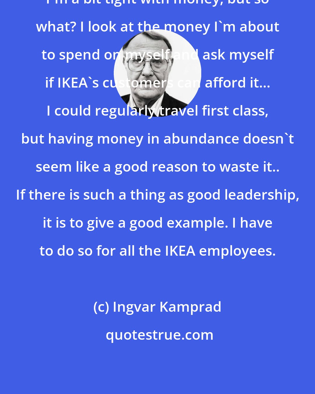 Ingvar Kamprad: I'm a bit tight with money, but so what? I look at the money I'm about to spend on myself and ask myself if IKEA's customers can afford it... I could regularly travel first class, but having money in abundance doesn't seem like a good reason to waste it.. If there is such a thing as good leadership, it is to give a good example. I have to do so for all the IKEA employees.