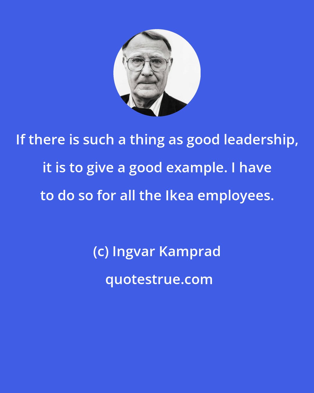 Ingvar Kamprad: If there is such a thing as good leadership, it is to give a good example. I have to do so for all the Ikea employees.