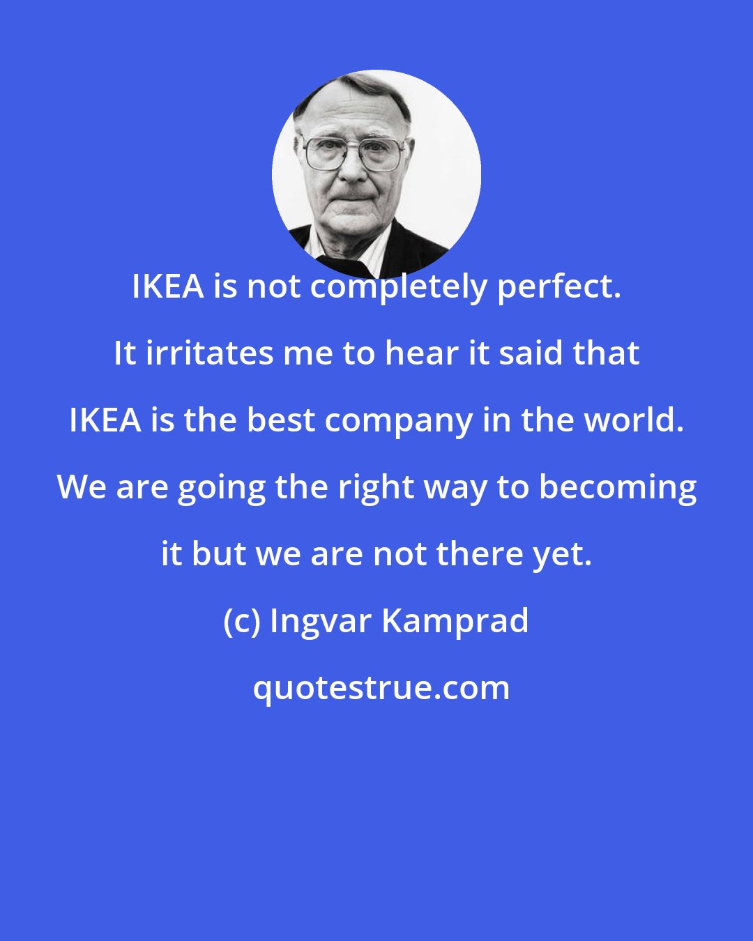 Ingvar Kamprad: IKEA is not completely perfect. It irritates me to hear it said that IKEA is the best company in the world. We are going the right way to becoming it but we are not there yet.