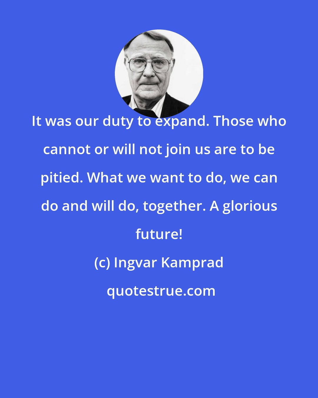 Ingvar Kamprad: It was our duty to expand. Those who cannot or will not join us are to be pitied. What we want to do, we can do and will do, together. A glorious future!