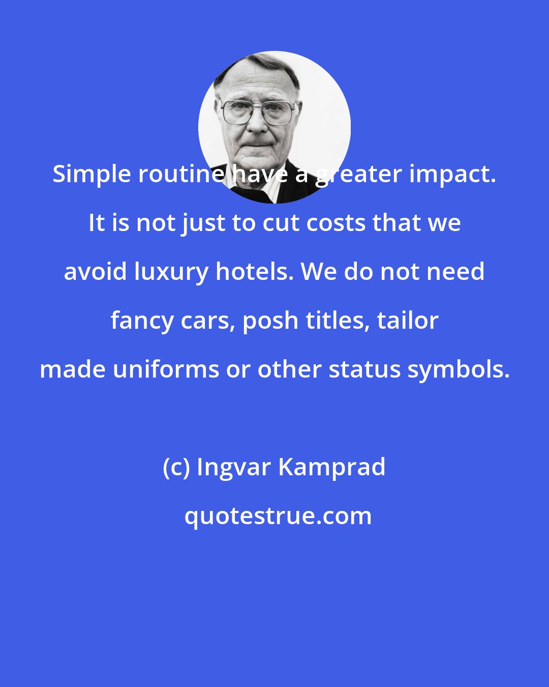 Ingvar Kamprad: Simple routine have a greater impact. It is not just to cut costs that we avoid luxury hotels. We do not need fancy cars, posh titles, tailor made uniforms or other status symbols.