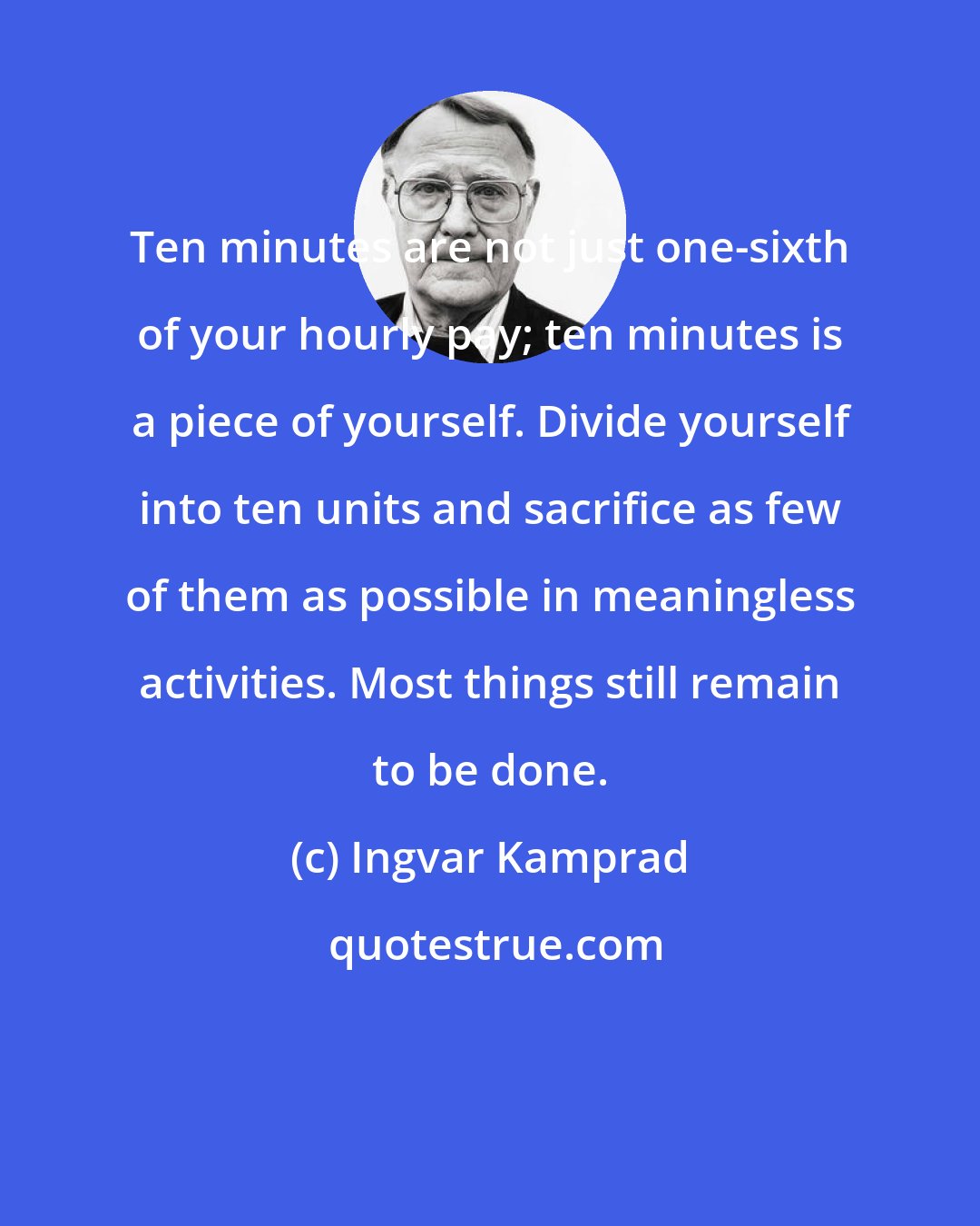 Ingvar Kamprad: Ten minutes are not just one-sixth of your hourly pay; ten minutes is a piece of yourself. Divide yourself into ten units and sacrifice as few of them as possible in meaningless activities. Most things still remain to be done.