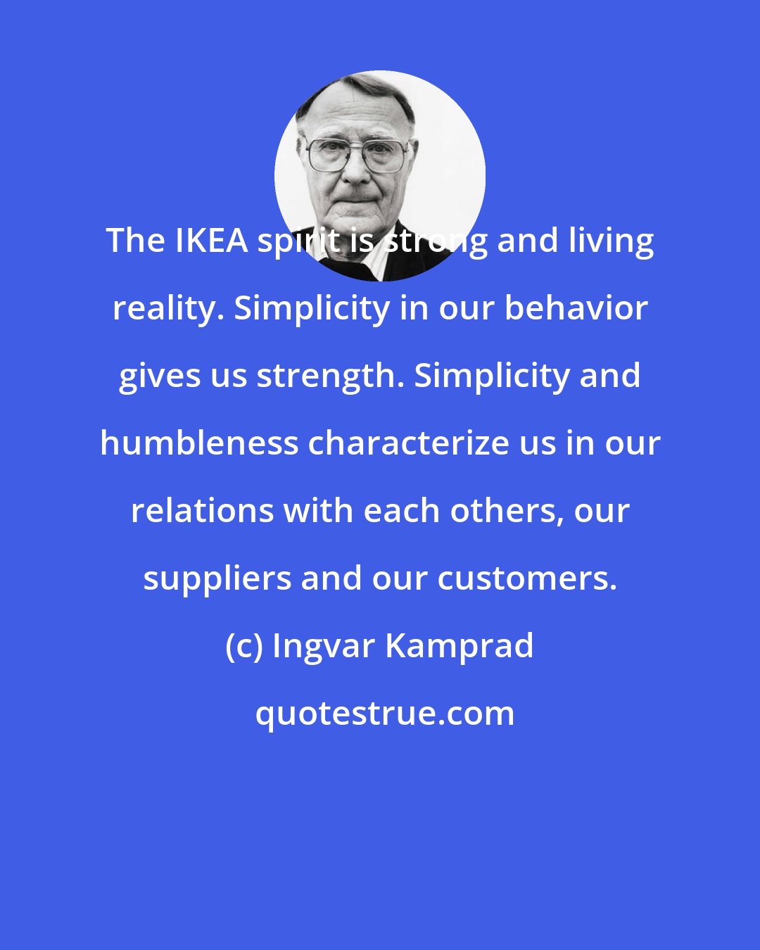 Ingvar Kamprad: The IKEA spirit is strong and living reality. Simplicity in our behavior gives us strength. Simplicity and humbleness characterize us in our relations with each others, our suppliers and our customers.