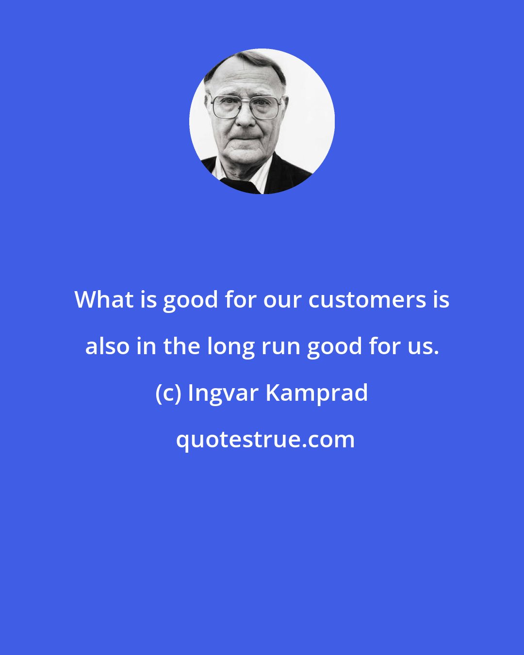 Ingvar Kamprad: What is good for our customers is also in the long run good for us.