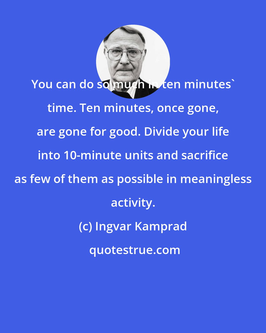 Ingvar Kamprad: You can do so much in ten minutes' time. Ten minutes, once gone, are gone for good. Divide your life into 10-minute units and sacrifice as few of them as possible in meaningless activity.