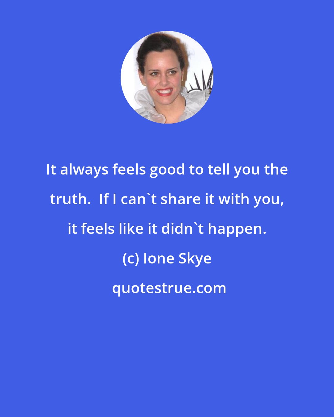 Ione Skye: It always feels good to tell you the truth.  If I can't share it with you, it feels like it didn't happen.