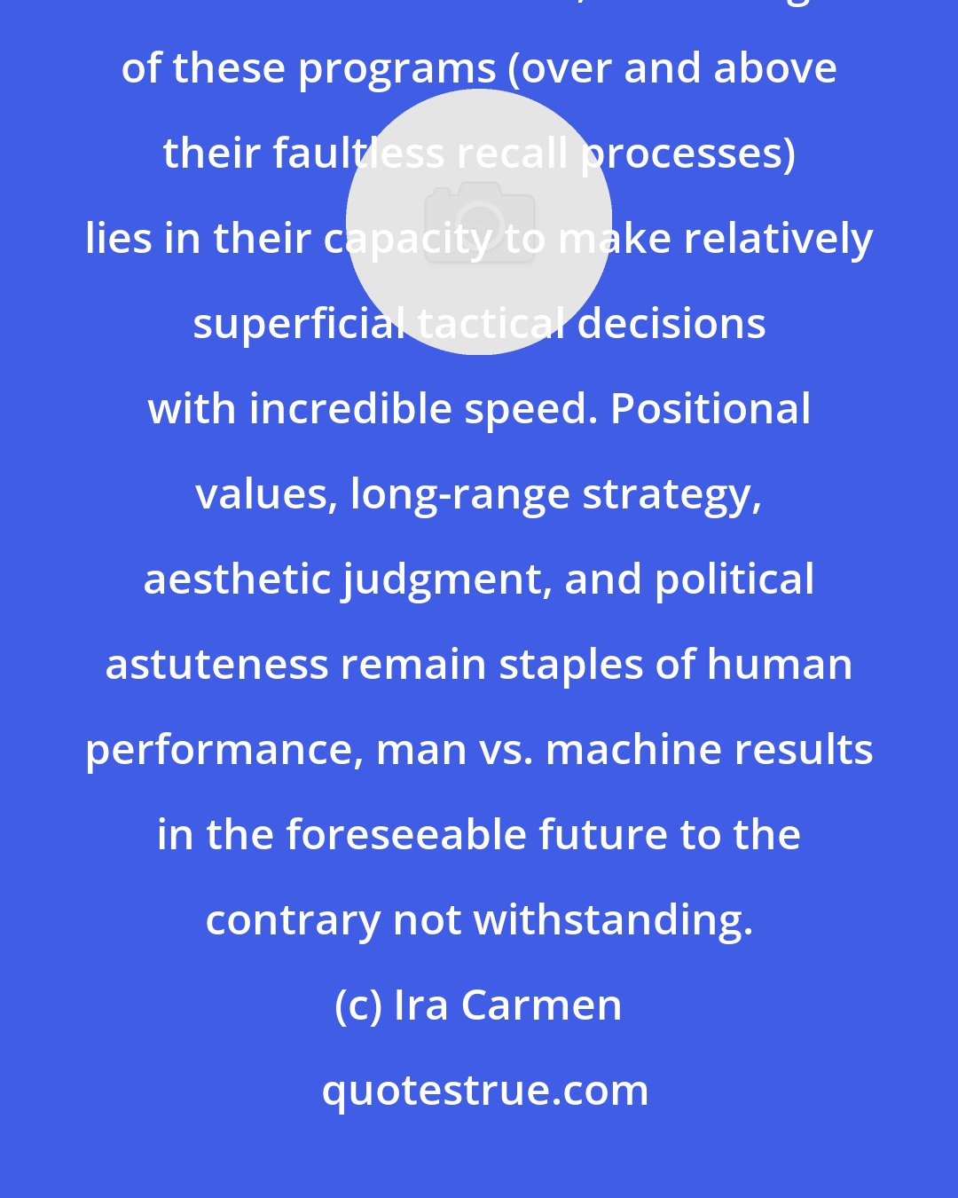 Ira Carmen: Chess computers do not sweat during time pressure and commit costly blunders. Furthermore, the strength of these programs (over and above their faultless recall processes) lies in their capacity to make relatively superficial tactical decisions with incredible speed. Positional values, long-range strategy, aesthetic judgment, and political astuteness remain staples of human performance, man vs. machine results in the foreseeable future to the contrary not withstanding.