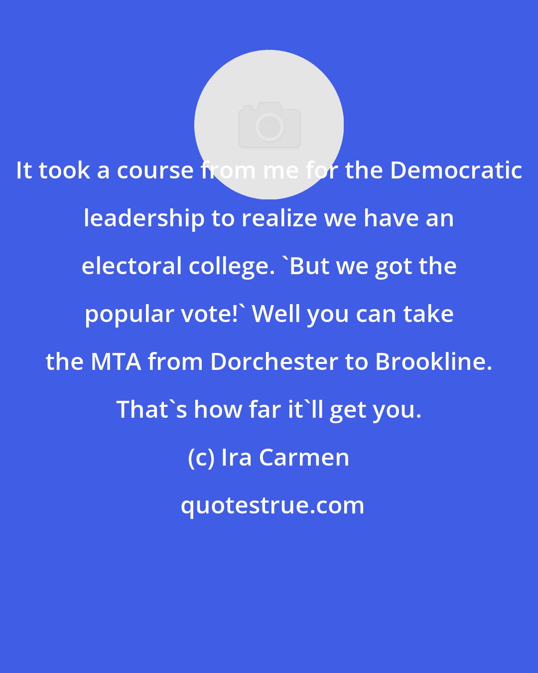 Ira Carmen: It took a course from me for the Democratic leadership to realize we have an electoral college. 'But we got the popular vote!' Well you can take the MTA from Dorchester to Brookline. That's how far it'll get you.