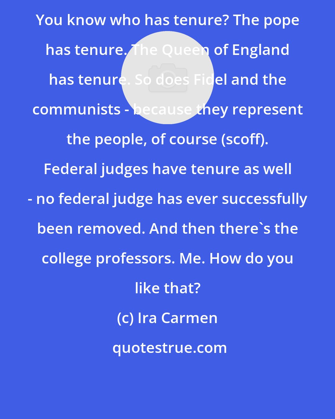 Ira Carmen: You know who has tenure? The pope has tenure. The Queen of England has tenure. So does Fidel and the communists - because they represent the people, of course (scoff). Federal judges have tenure as well - no federal judge has ever successfully been removed. And then there's the college professors. Me. How do you like that?