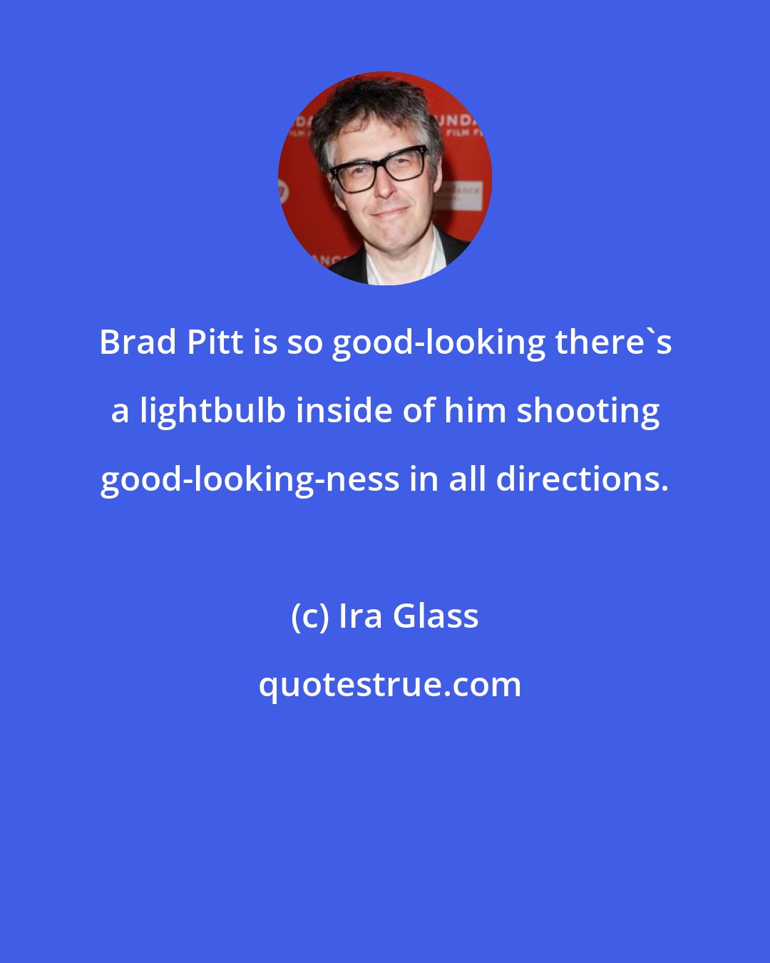 Ira Glass: Brad Pitt is so good-looking there's a lightbulb inside of him shooting good-looking-ness in all directions.