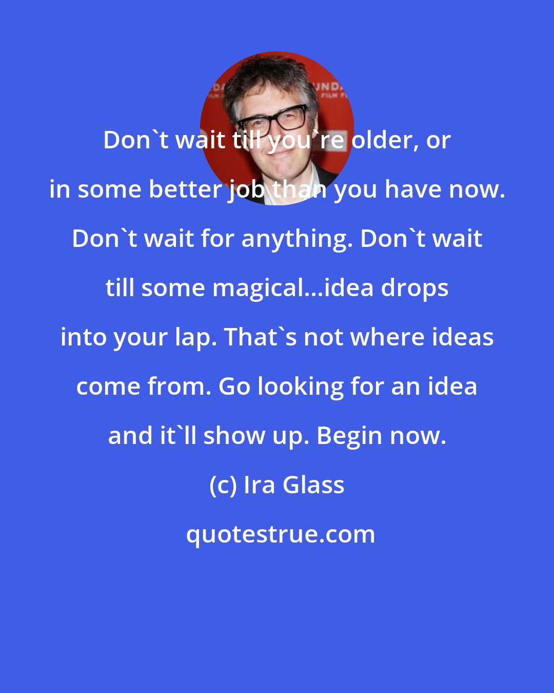 Ira Glass: Don't wait till you're older, or in some better job than you have now. Don't wait for anything. Don't wait till some magical...idea drops into your lap. That's not where ideas come from. Go looking for an idea and it'll show up. Begin now.