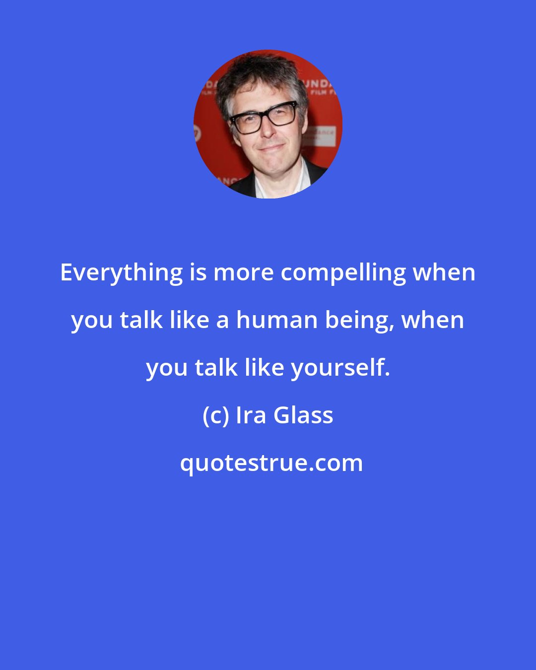 Ira Glass: Everything is more compelling when you talk like a human being, when you talk like yourself.