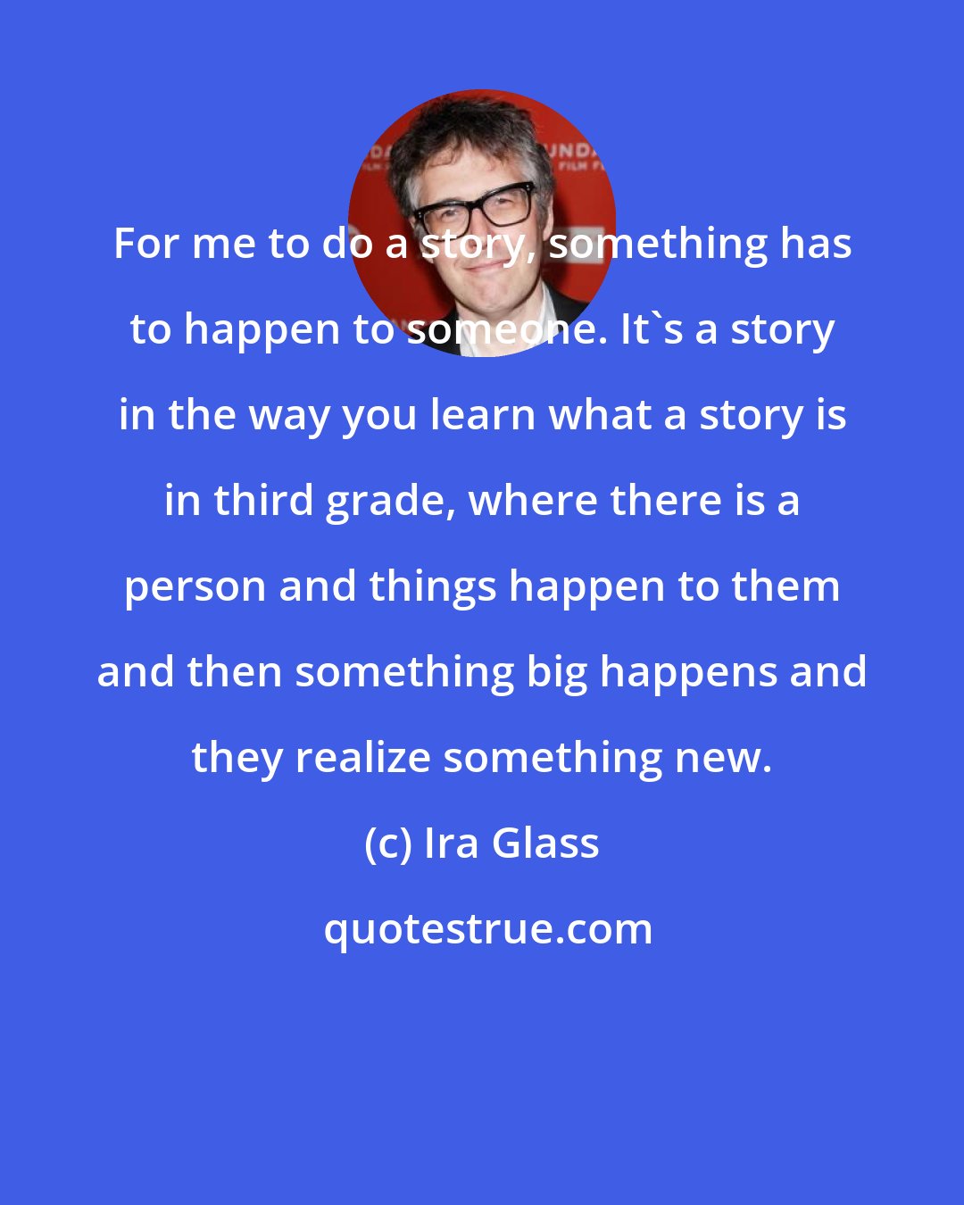 Ira Glass: For me to do a story, something has to happen to someone. It's a story in the way you learn what a story is in third grade, where there is a person and things happen to them and then something big happens and they realize something new.