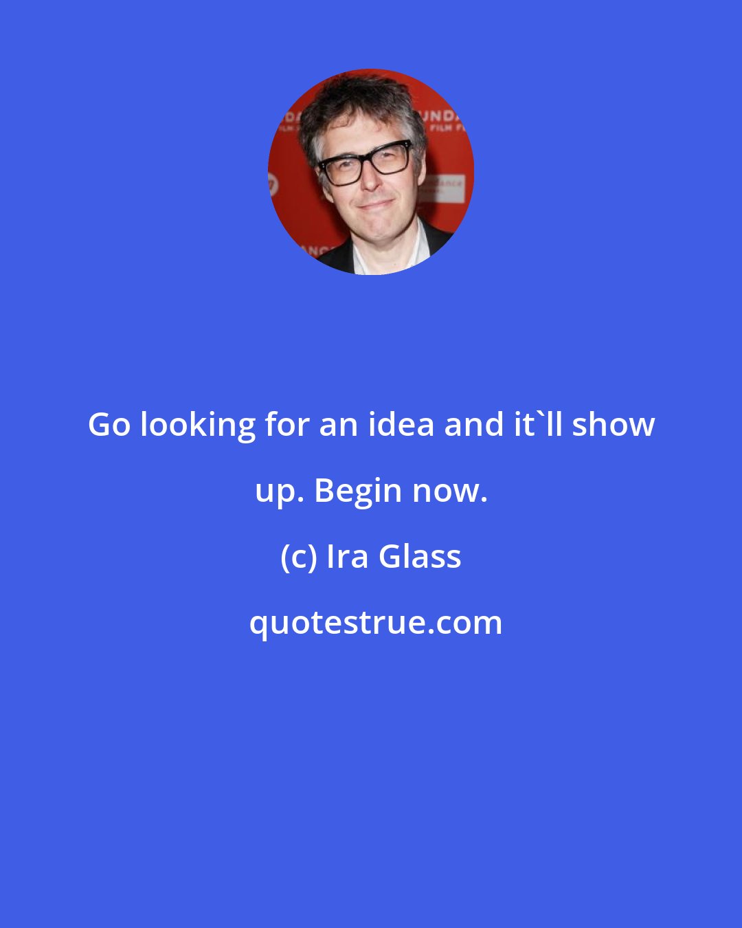 Ira Glass: Go looking for an idea and it'll show up. Begin now.